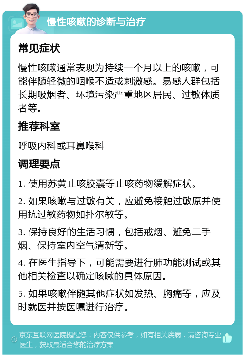 慢性咳嗽的诊断与治疗 常见症状 慢性咳嗽通常表现为持续一个月以上的咳嗽，可能伴随轻微的咽喉不适或刺激感。易感人群包括长期吸烟者、环境污染严重地区居民、过敏体质者等。 推荐科室 呼吸内科或耳鼻喉科 调理要点 1. 使用苏黄止咳胶囊等止咳药物缓解症状。 2. 如果咳嗽与过敏有关，应避免接触过敏原并使用抗过敏药物如扑尔敏等。 3. 保持良好的生活习惯，包括戒烟、避免二手烟、保持室内空气清新等。 4. 在医生指导下，可能需要进行肺功能测试或其他相关检查以确定咳嗽的具体原因。 5. 如果咳嗽伴随其他症状如发热、胸痛等，应及时就医并按医嘱进行治疗。