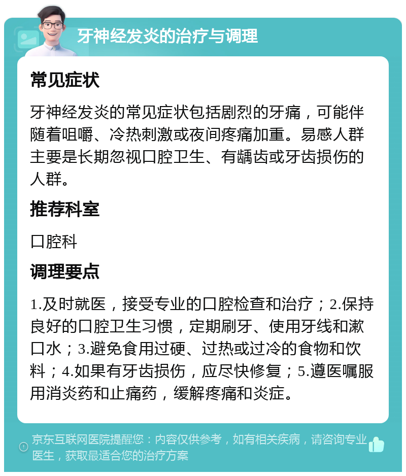 牙神经发炎的治疗与调理 常见症状 牙神经发炎的常见症状包括剧烈的牙痛，可能伴随着咀嚼、冷热刺激或夜间疼痛加重。易感人群主要是长期忽视口腔卫生、有龋齿或牙齿损伤的人群。 推荐科室 口腔科 调理要点 1.及时就医，接受专业的口腔检查和治疗；2.保持良好的口腔卫生习惯，定期刷牙、使用牙线和漱口水；3.避免食用过硬、过热或过冷的食物和饮料；4.如果有牙齿损伤，应尽快修复；5.遵医嘱服用消炎药和止痛药，缓解疼痛和炎症。