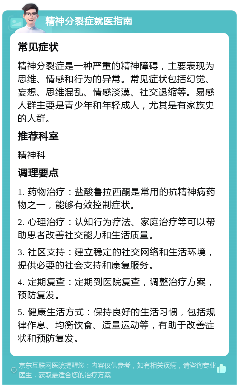 精神分裂症就医指南 常见症状 精神分裂症是一种严重的精神障碍，主要表现为思维、情感和行为的异常。常见症状包括幻觉、妄想、思维混乱、情感淡漠、社交退缩等。易感人群主要是青少年和年轻成人，尤其是有家族史的人群。 推荐科室 精神科 调理要点 1. 药物治疗：盐酸鲁拉西酮是常用的抗精神病药物之一，能够有效控制症状。 2. 心理治疗：认知行为疗法、家庭治疗等可以帮助患者改善社交能力和生活质量。 3. 社区支持：建立稳定的社交网络和生活环境，提供必要的社会支持和康复服务。 4. 定期复查：定期到医院复查，调整治疗方案，预防复发。 5. 健康生活方式：保持良好的生活习惯，包括规律作息、均衡饮食、适量运动等，有助于改善症状和预防复发。