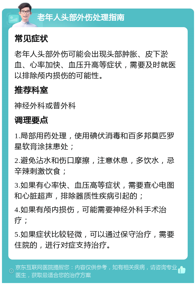 老年人头部外伤处理指南 常见症状 老年人头部外伤可能会出现头部肿胀、皮下淤血、心率加快、血压升高等症状，需要及时就医以排除颅内损伤的可能性。 推荐科室 神经外科或普外科 调理要点 1.局部用药处理，使用碘伏消毒和百多邦莫匹罗星软膏涂抹患处； 2.避免沾水和伤口摩擦，注意休息，多饮水，忌辛辣刺激饮食； 3.如果有心率快、血压高等症状，需要查心电图和心脏超声，排除器质性疾病引起的； 4.如果有颅内损伤，可能需要神经外科手术治疗； 5.如果症状比较轻微，可以通过保守治疗，需要住院的，进行对症支持治疗。