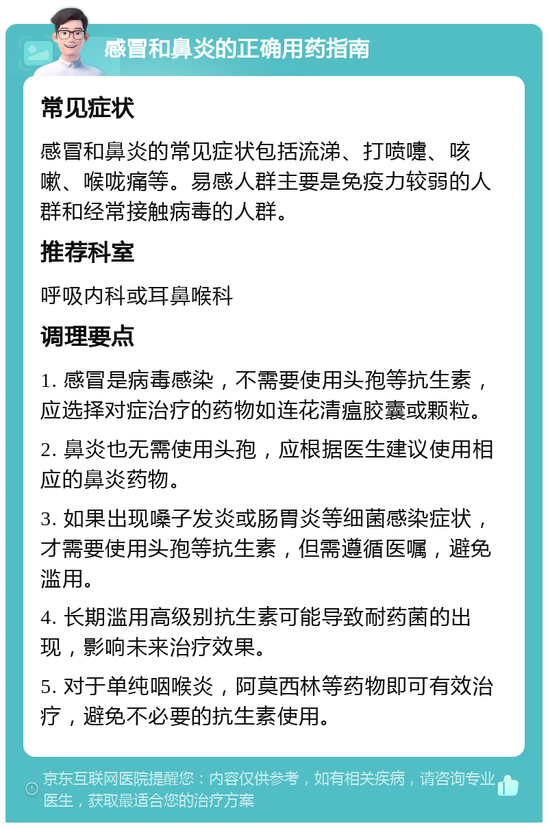 感冒和鼻炎的正确用药指南 常见症状 感冒和鼻炎的常见症状包括流涕、打喷嚏、咳嗽、喉咙痛等。易感人群主要是免疫力较弱的人群和经常接触病毒的人群。 推荐科室 呼吸内科或耳鼻喉科 调理要点 1. 感冒是病毒感染，不需要使用头孢等抗生素，应选择对症治疗的药物如连花清瘟胶囊或颗粒。 2. 鼻炎也无需使用头孢，应根据医生建议使用相应的鼻炎药物。 3. 如果出现嗓子发炎或肠胃炎等细菌感染症状，才需要使用头孢等抗生素，但需遵循医嘱，避免滥用。 4. 长期滥用高级别抗生素可能导致耐药菌的出现，影响未来治疗效果。 5. 对于单纯咽喉炎，阿莫西林等药物即可有效治疗，避免不必要的抗生素使用。