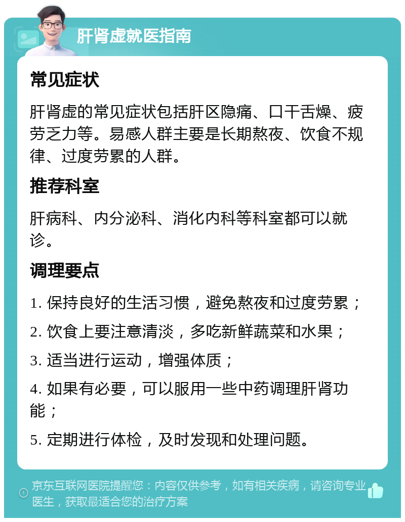 肝肾虚就医指南 常见症状 肝肾虚的常见症状包括肝区隐痛、口干舌燥、疲劳乏力等。易感人群主要是长期熬夜、饮食不规律、过度劳累的人群。 推荐科室 肝病科、内分泌科、消化内科等科室都可以就诊。 调理要点 1. 保持良好的生活习惯，避免熬夜和过度劳累； 2. 饮食上要注意清淡，多吃新鲜蔬菜和水果； 3. 适当进行运动，增强体质； 4. 如果有必要，可以服用一些中药调理肝肾功能； 5. 定期进行体检，及时发现和处理问题。