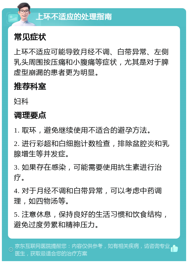 上环不适应的处理指南 常见症状 上环不适应可能导致月经不调、白带异常、左侧乳头周围按压痛和小腹痛等症状，尤其是对于脾虚型崩漏的患者更为明显。 推荐科室 妇科 调理要点 1. 取环，避免继续使用不适合的避孕方法。 2. 进行彩超和白细胞计数检查，排除盆腔炎和乳腺增生等并发症。 3. 如果存在感染，可能需要使用抗生素进行治疗。 4. 对于月经不调和白带异常，可以考虑中药调理，如四物汤等。 5. 注意休息，保持良好的生活习惯和饮食结构，避免过度劳累和精神压力。