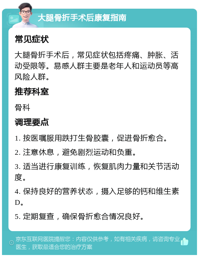 大腿骨折手术后康复指南 常见症状 大腿骨折手术后，常见症状包括疼痛、肿胀、活动受限等。易感人群主要是老年人和运动员等高风险人群。 推荐科室 骨科 调理要点 1. 按医嘱服用跌打生骨胶囊，促进骨折愈合。 2. 注意休息，避免剧烈运动和负重。 3. 适当进行康复训练，恢复肌肉力量和关节活动度。 4. 保持良好的营养状态，摄入足够的钙和维生素D。 5. 定期复查，确保骨折愈合情况良好。