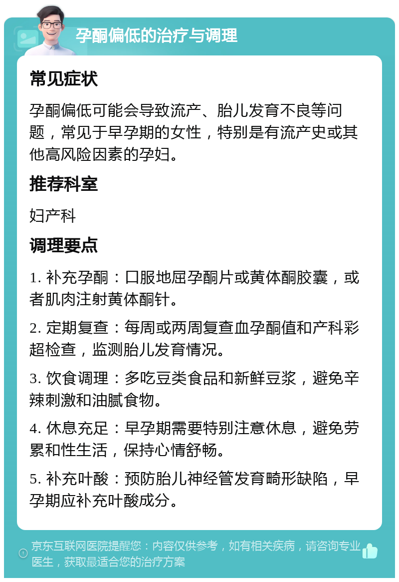 孕酮偏低的治疗与调理 常见症状 孕酮偏低可能会导致流产、胎儿发育不良等问题，常见于早孕期的女性，特别是有流产史或其他高风险因素的孕妇。 推荐科室 妇产科 调理要点 1. 补充孕酮：口服地屈孕酮片或黄体酮胶囊，或者肌肉注射黄体酮针。 2. 定期复查：每周或两周复查血孕酮值和产科彩超检查，监测胎儿发育情况。 3. 饮食调理：多吃豆类食品和新鲜豆浆，避免辛辣刺激和油腻食物。 4. 休息充足：早孕期需要特别注意休息，避免劳累和性生活，保持心情舒畅。 5. 补充叶酸：预防胎儿神经管发育畸形缺陷，早孕期应补充叶酸成分。