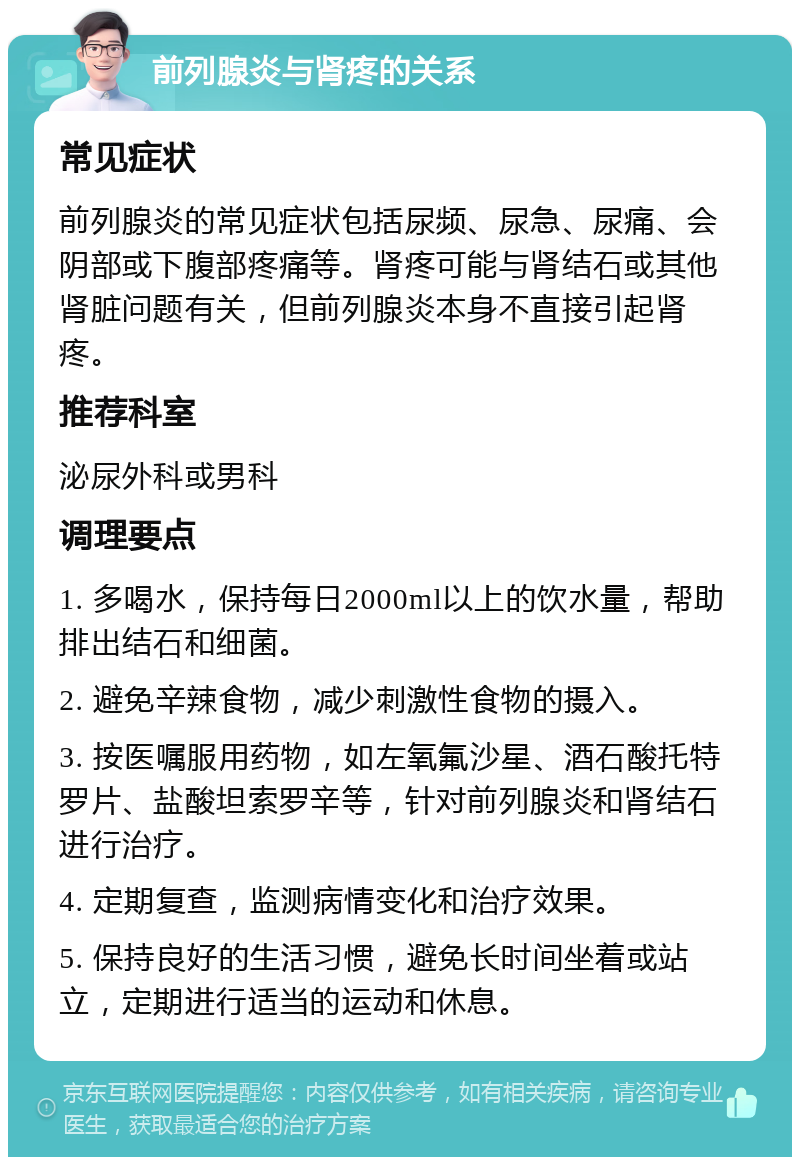 前列腺炎与肾疼的关系 常见症状 前列腺炎的常见症状包括尿频、尿急、尿痛、会阴部或下腹部疼痛等。肾疼可能与肾结石或其他肾脏问题有关，但前列腺炎本身不直接引起肾疼。 推荐科室 泌尿外科或男科 调理要点 1. 多喝水，保持每日2000ml以上的饮水量，帮助排出结石和细菌。 2. 避免辛辣食物，减少刺激性食物的摄入。 3. 按医嘱服用药物，如左氧氟沙星、酒石酸托特罗片、盐酸坦索罗辛等，针对前列腺炎和肾结石进行治疗。 4. 定期复查，监测病情变化和治疗效果。 5. 保持良好的生活习惯，避免长时间坐着或站立，定期进行适当的运动和休息。