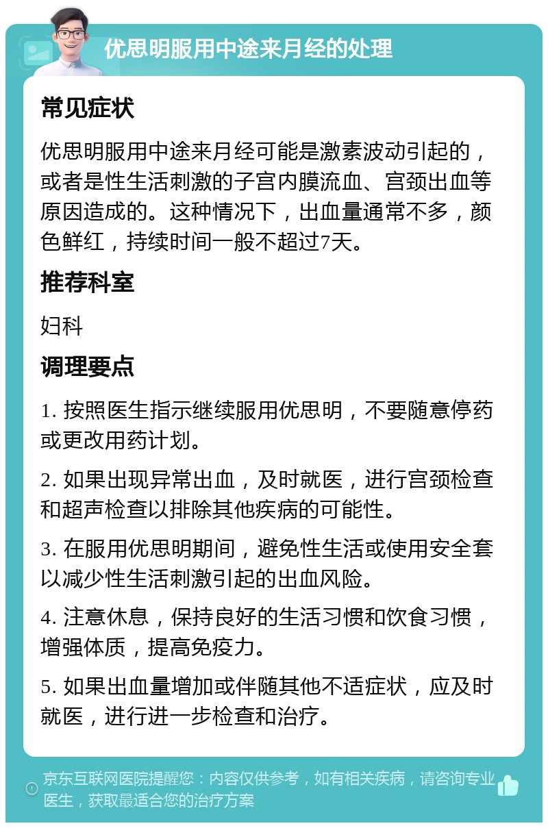 优思明服用中途来月经的处理 常见症状 优思明服用中途来月经可能是激素波动引起的，或者是性生活刺激的子宫内膜流血、宫颈出血等原因造成的。这种情况下，出血量通常不多，颜色鲜红，持续时间一般不超过7天。 推荐科室 妇科 调理要点 1. 按照医生指示继续服用优思明，不要随意停药或更改用药计划。 2. 如果出现异常出血，及时就医，进行宫颈检查和超声检查以排除其他疾病的可能性。 3. 在服用优思明期间，避免性生活或使用安全套以减少性生活刺激引起的出血风险。 4. 注意休息，保持良好的生活习惯和饮食习惯，增强体质，提高免疫力。 5. 如果出血量增加或伴随其他不适症状，应及时就医，进行进一步检查和治疗。