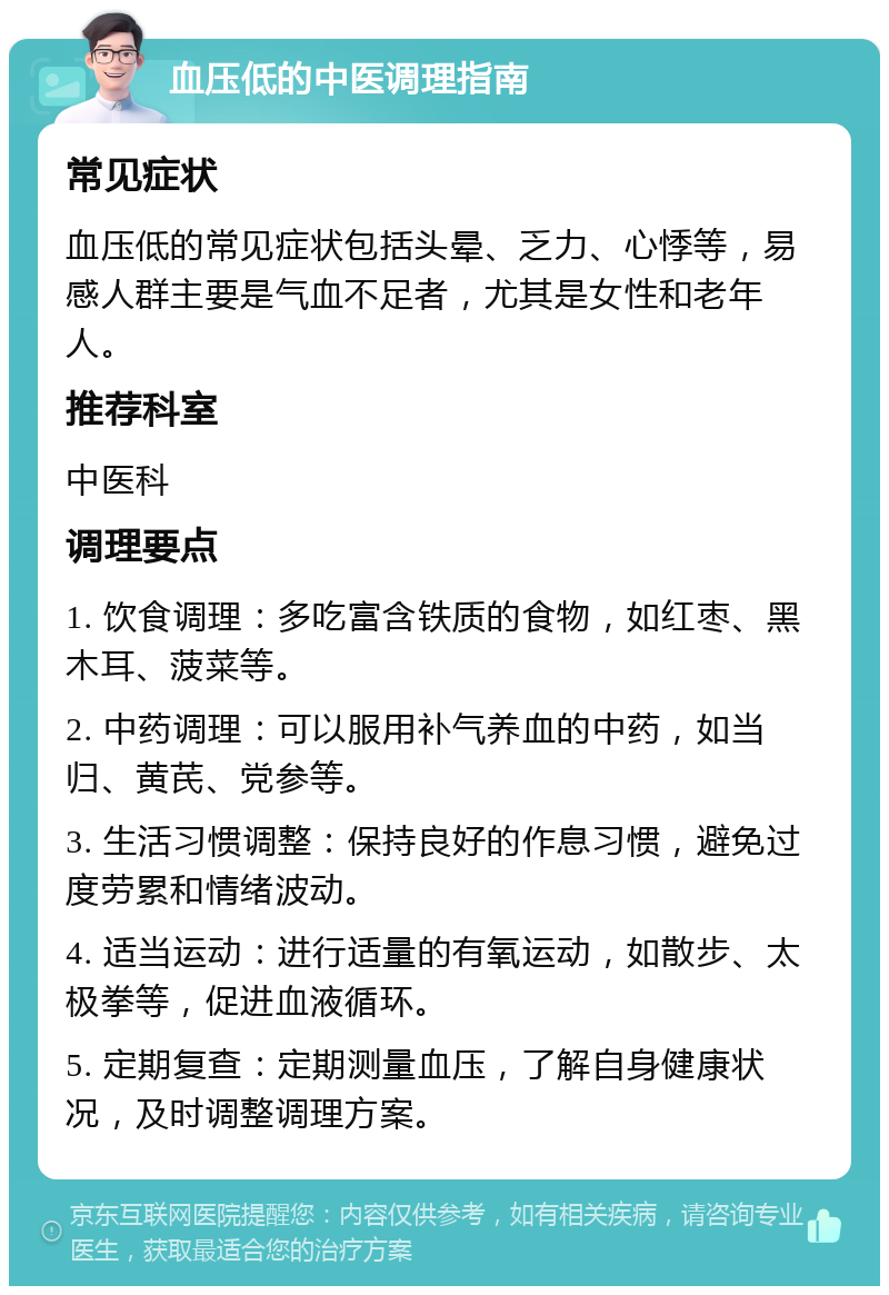 血压低的中医调理指南 常见症状 血压低的常见症状包括头晕、乏力、心悸等，易感人群主要是气血不足者，尤其是女性和老年人。 推荐科室 中医科 调理要点 1. 饮食调理：多吃富含铁质的食物，如红枣、黑木耳、菠菜等。 2. 中药调理：可以服用补气养血的中药，如当归、黄芪、党参等。 3. 生活习惯调整：保持良好的作息习惯，避免过度劳累和情绪波动。 4. 适当运动：进行适量的有氧运动，如散步、太极拳等，促进血液循环。 5. 定期复查：定期测量血压，了解自身健康状况，及时调整调理方案。