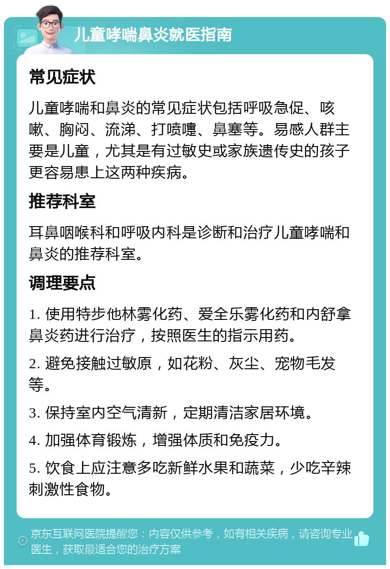 儿童哮喘鼻炎就医指南 常见症状 儿童哮喘和鼻炎的常见症状包括呼吸急促、咳嗽、胸闷、流涕、打喷嚏、鼻塞等。易感人群主要是儿童，尤其是有过敏史或家族遗传史的孩子更容易患上这两种疾病。 推荐科室 耳鼻咽喉科和呼吸内科是诊断和治疗儿童哮喘和鼻炎的推荐科室。 调理要点 1. 使用特步他林雾化药、爱全乐雾化药和内舒拿鼻炎药进行治疗，按照医生的指示用药。 2. 避免接触过敏原，如花粉、灰尘、宠物毛发等。 3. 保持室内空气清新，定期清洁家居环境。 4. 加强体育锻炼，增强体质和免疫力。 5. 饮食上应注意多吃新鲜水果和蔬菜，少吃辛辣刺激性食物。