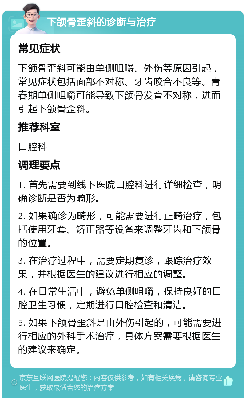 下颌骨歪斜的诊断与治疗 常见症状 下颌骨歪斜可能由单侧咀嚼、外伤等原因引起，常见症状包括面部不对称、牙齿咬合不良等。青春期单侧咀嚼可能导致下颌骨发育不对称，进而引起下颌骨歪斜。 推荐科室 口腔科 调理要点 1. 首先需要到线下医院口腔科进行详细检查，明确诊断是否为畸形。 2. 如果确诊为畸形，可能需要进行正畸治疗，包括使用牙套、矫正器等设备来调整牙齿和下颌骨的位置。 3. 在治疗过程中，需要定期复诊，跟踪治疗效果，并根据医生的建议进行相应的调整。 4. 在日常生活中，避免单侧咀嚼，保持良好的口腔卫生习惯，定期进行口腔检查和清洁。 5. 如果下颌骨歪斜是由外伤引起的，可能需要进行相应的外科手术治疗，具体方案需要根据医生的建议来确定。