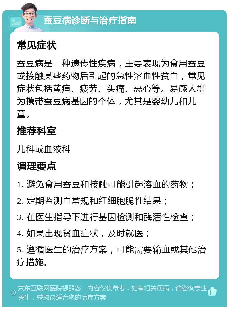 蚕豆病诊断与治疗指南 常见症状 蚕豆病是一种遗传性疾病，主要表现为食用蚕豆或接触某些药物后引起的急性溶血性贫血，常见症状包括黄疸、疲劳、头痛、恶心等。易感人群为携带蚕豆病基因的个体，尤其是婴幼儿和儿童。 推荐科室 儿科或血液科 调理要点 1. 避免食用蚕豆和接触可能引起溶血的药物； 2. 定期监测血常规和红细胞脆性结果； 3. 在医生指导下进行基因检测和酶活性检查； 4. 如果出现贫血症状，及时就医； 5. 遵循医生的治疗方案，可能需要输血或其他治疗措施。