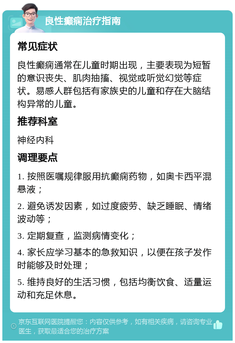 良性癫痫治疗指南 常见症状 良性癫痫通常在儿童时期出现，主要表现为短暂的意识丧失、肌肉抽搐、视觉或听觉幻觉等症状。易感人群包括有家族史的儿童和存在大脑结构异常的儿童。 推荐科室 神经内科 调理要点 1. 按照医嘱规律服用抗癫痫药物，如奥卡西平混悬液； 2. 避免诱发因素，如过度疲劳、缺乏睡眠、情绪波动等； 3. 定期复查，监测病情变化； 4. 家长应学习基本的急救知识，以便在孩子发作时能够及时处理； 5. 维持良好的生活习惯，包括均衡饮食、适量运动和充足休息。