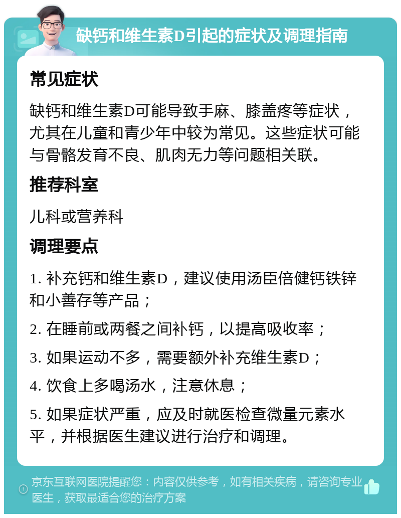 缺钙和维生素D引起的症状及调理指南 常见症状 缺钙和维生素D可能导致手麻、膝盖疼等症状，尤其在儿童和青少年中较为常见。这些症状可能与骨骼发育不良、肌肉无力等问题相关联。 推荐科室 儿科或营养科 调理要点 1. 补充钙和维生素D，建议使用汤臣倍健钙铁锌和小善存等产品； 2. 在睡前或两餐之间补钙，以提高吸收率； 3. 如果运动不多，需要额外补充维生素D； 4. 饮食上多喝汤水，注意休息； 5. 如果症状严重，应及时就医检查微量元素水平，并根据医生建议进行治疗和调理。