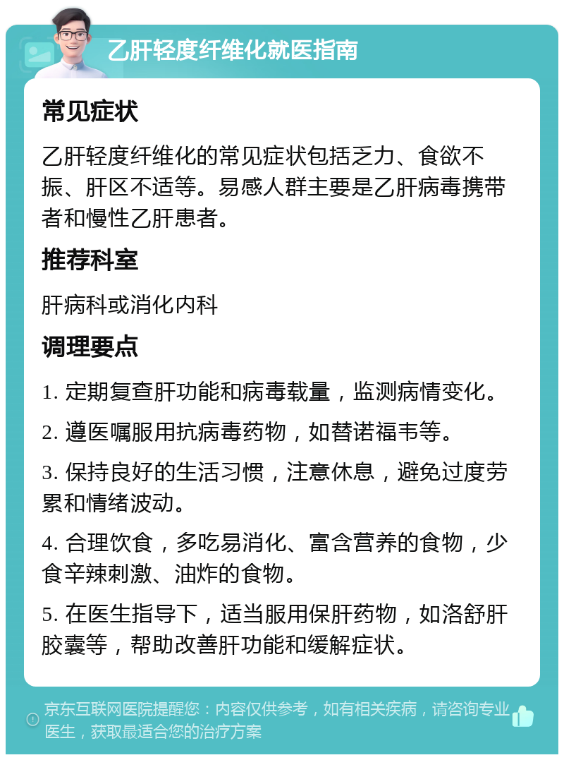 乙肝轻度纤维化就医指南 常见症状 乙肝轻度纤维化的常见症状包括乏力、食欲不振、肝区不适等。易感人群主要是乙肝病毒携带者和慢性乙肝患者。 推荐科室 肝病科或消化内科 调理要点 1. 定期复查肝功能和病毒载量，监测病情变化。 2. 遵医嘱服用抗病毒药物，如替诺福韦等。 3. 保持良好的生活习惯，注意休息，避免过度劳累和情绪波动。 4. 合理饮食，多吃易消化、富含营养的食物，少食辛辣刺激、油炸的食物。 5. 在医生指导下，适当服用保肝药物，如洛舒肝胶囊等，帮助改善肝功能和缓解症状。