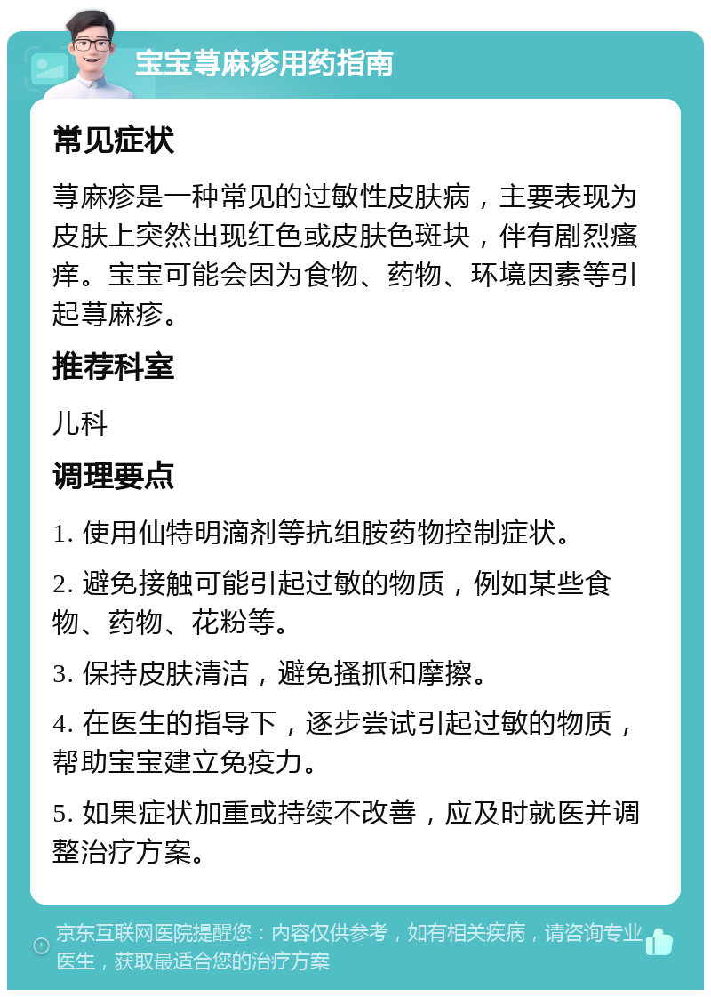 宝宝荨麻疹用药指南 常见症状 荨麻疹是一种常见的过敏性皮肤病，主要表现为皮肤上突然出现红色或皮肤色斑块，伴有剧烈瘙痒。宝宝可能会因为食物、药物、环境因素等引起荨麻疹。 推荐科室 儿科 调理要点 1. 使用仙特明滴剂等抗组胺药物控制症状。 2. 避免接触可能引起过敏的物质，例如某些食物、药物、花粉等。 3. 保持皮肤清洁，避免搔抓和摩擦。 4. 在医生的指导下，逐步尝试引起过敏的物质，帮助宝宝建立免疫力。 5. 如果症状加重或持续不改善，应及时就医并调整治疗方案。