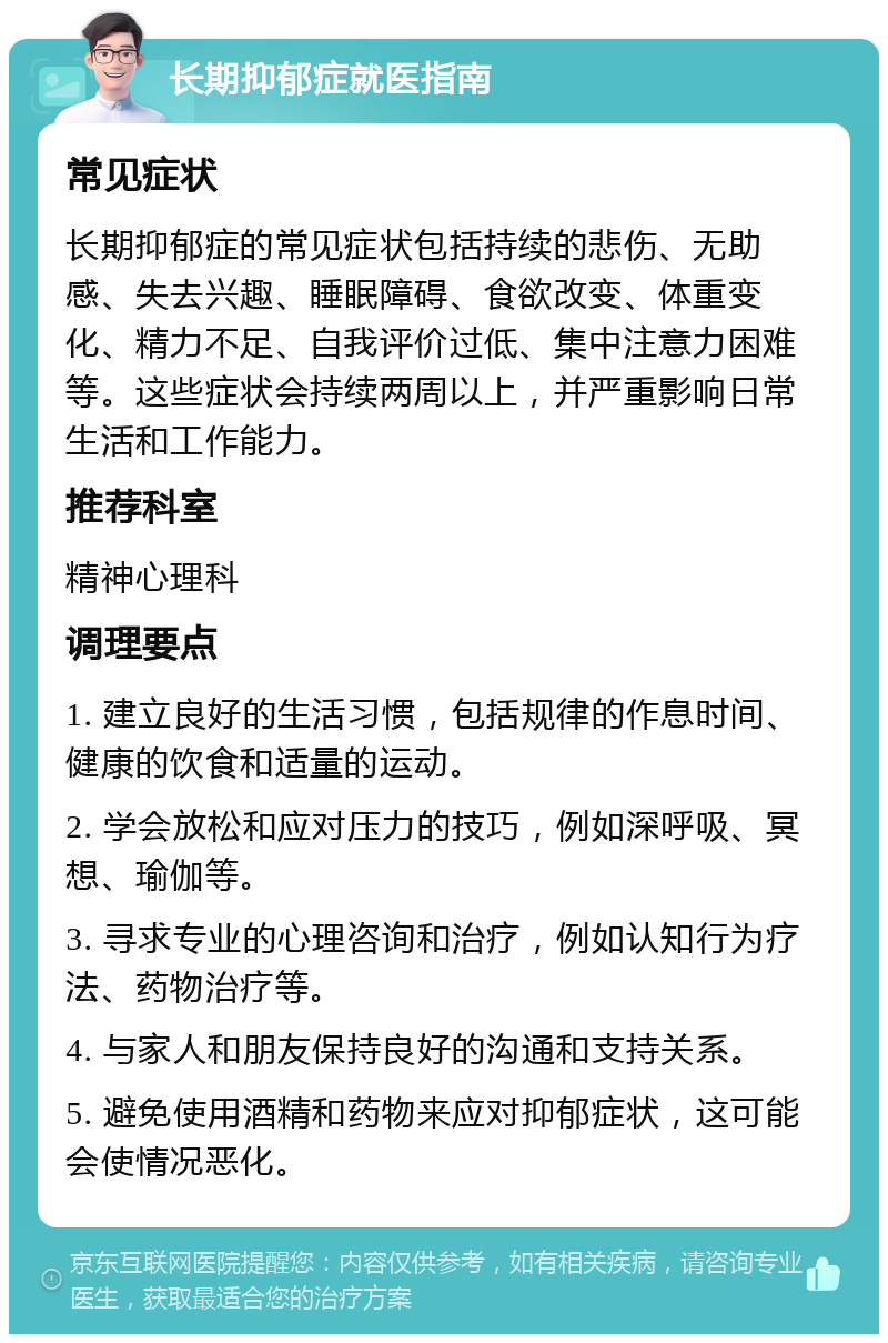 长期抑郁症就医指南 常见症状 长期抑郁症的常见症状包括持续的悲伤、无助感、失去兴趣、睡眠障碍、食欲改变、体重变化、精力不足、自我评价过低、集中注意力困难等。这些症状会持续两周以上，并严重影响日常生活和工作能力。 推荐科室 精神心理科 调理要点 1. 建立良好的生活习惯，包括规律的作息时间、健康的饮食和适量的运动。 2. 学会放松和应对压力的技巧，例如深呼吸、冥想、瑜伽等。 3. 寻求专业的心理咨询和治疗，例如认知行为疗法、药物治疗等。 4. 与家人和朋友保持良好的沟通和支持关系。 5. 避免使用酒精和药物来应对抑郁症状，这可能会使情况恶化。