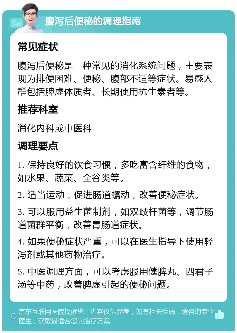 腹泻后便秘的调理指南 常见症状 腹泻后便秘是一种常见的消化系统问题，主要表现为排便困难、便秘、腹部不适等症状。易感人群包括脾虚体质者、长期使用抗生素者等。 推荐科室 消化内科或中医科 调理要点 1. 保持良好的饮食习惯，多吃富含纤维的食物，如水果、蔬菜、全谷类等。 2. 适当运动，促进肠道蠕动，改善便秘症状。 3. 可以服用益生菌制剂，如双歧杆菌等，调节肠道菌群平衡，改善胃肠道症状。 4. 如果便秘症状严重，可以在医生指导下使用轻泻剂或其他药物治疗。 5. 中医调理方面，可以考虑服用健脾丸、四君子汤等中药，改善脾虚引起的便秘问题。