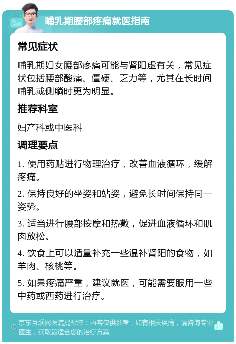 哺乳期腰部疼痛就医指南 常见症状 哺乳期妇女腰部疼痛可能与肾阳虚有关，常见症状包括腰部酸痛、僵硬、乏力等，尤其在长时间哺乳或侧躺时更为明显。 推荐科室 妇产科或中医科 调理要点 1. 使用药贴进行物理治疗，改善血液循环，缓解疼痛。 2. 保持良好的坐姿和站姿，避免长时间保持同一姿势。 3. 适当进行腰部按摩和热敷，促进血液循环和肌肉放松。 4. 饮食上可以适量补充一些温补肾阳的食物，如羊肉、核桃等。 5. 如果疼痛严重，建议就医，可能需要服用一些中药或西药进行治疗。