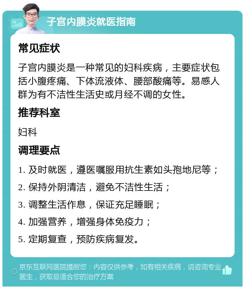 子宫内膜炎就医指南 常见症状 子宫内膜炎是一种常见的妇科疾病，主要症状包括小腹疼痛、下体流液体、腰部酸痛等。易感人群为有不洁性生活史或月经不调的女性。 推荐科室 妇科 调理要点 1. 及时就医，遵医嘱服用抗生素如头孢地尼等； 2. 保持外阴清洁，避免不洁性生活； 3. 调整生活作息，保证充足睡眠； 4. 加强营养，增强身体免疫力； 5. 定期复查，预防疾病复发。