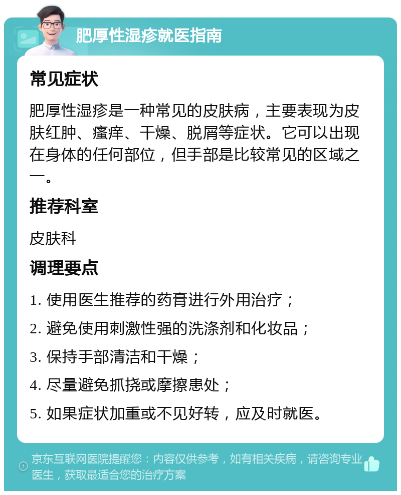 肥厚性湿疹就医指南 常见症状 肥厚性湿疹是一种常见的皮肤病，主要表现为皮肤红肿、瘙痒、干燥、脱屑等症状。它可以出现在身体的任何部位，但手部是比较常见的区域之一。 推荐科室 皮肤科 调理要点 1. 使用医生推荐的药膏进行外用治疗； 2. 避免使用刺激性强的洗涤剂和化妆品； 3. 保持手部清洁和干燥； 4. 尽量避免抓挠或摩擦患处； 5. 如果症状加重或不见好转，应及时就医。