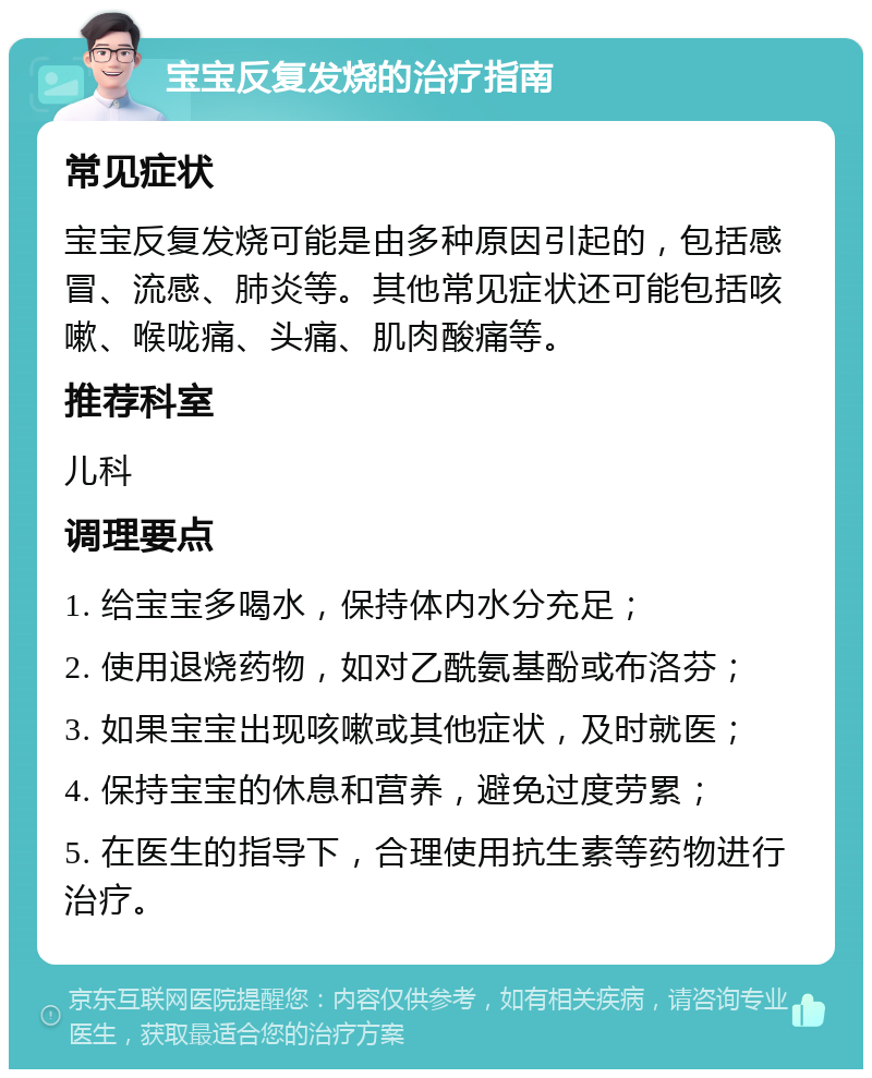 宝宝反复发烧的治疗指南 常见症状 宝宝反复发烧可能是由多种原因引起的，包括感冒、流感、肺炎等。其他常见症状还可能包括咳嗽、喉咙痛、头痛、肌肉酸痛等。 推荐科室 儿科 调理要点 1. 给宝宝多喝水，保持体内水分充足； 2. 使用退烧药物，如对乙酰氨基酚或布洛芬； 3. 如果宝宝出现咳嗽或其他症状，及时就医； 4. 保持宝宝的休息和营养，避免过度劳累； 5. 在医生的指导下，合理使用抗生素等药物进行治疗。