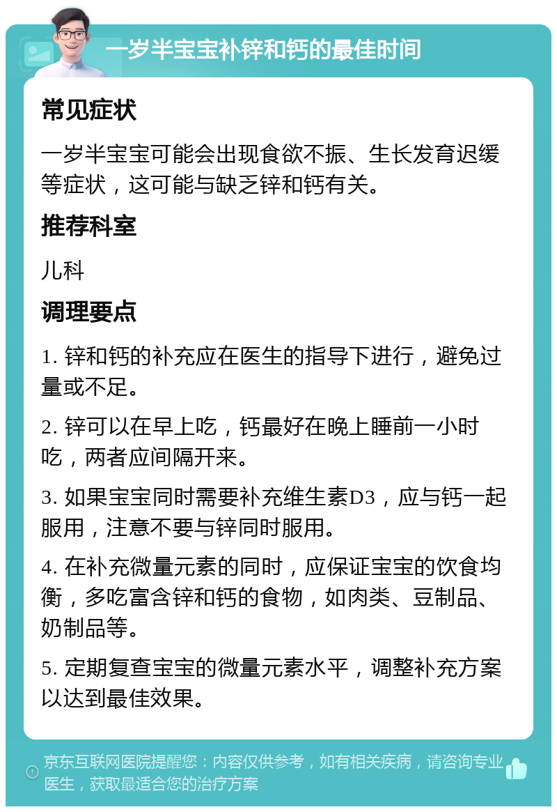 一岁半宝宝补锌和钙的最佳时间 常见症状 一岁半宝宝可能会出现食欲不振、生长发育迟缓等症状，这可能与缺乏锌和钙有关。 推荐科室 儿科 调理要点 1. 锌和钙的补充应在医生的指导下进行，避免过量或不足。 2. 锌可以在早上吃，钙最好在晚上睡前一小时吃，两者应间隔开来。 3. 如果宝宝同时需要补充维生素D3，应与钙一起服用，注意不要与锌同时服用。 4. 在补充微量元素的同时，应保证宝宝的饮食均衡，多吃富含锌和钙的食物，如肉类、豆制品、奶制品等。 5. 定期复查宝宝的微量元素水平，调整补充方案以达到最佳效果。