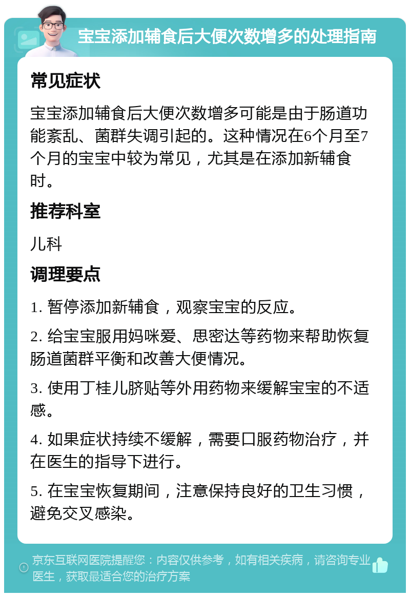 宝宝添加辅食后大便次数增多的处理指南 常见症状 宝宝添加辅食后大便次数增多可能是由于肠道功能紊乱、菌群失调引起的。这种情况在6个月至7个月的宝宝中较为常见，尤其是在添加新辅食时。 推荐科室 儿科 调理要点 1. 暂停添加新辅食，观察宝宝的反应。 2. 给宝宝服用妈咪爱、思密达等药物来帮助恢复肠道菌群平衡和改善大便情况。 3. 使用丁桂儿脐贴等外用药物来缓解宝宝的不适感。 4. 如果症状持续不缓解，需要口服药物治疗，并在医生的指导下进行。 5. 在宝宝恢复期间，注意保持良好的卫生习惯，避免交叉感染。