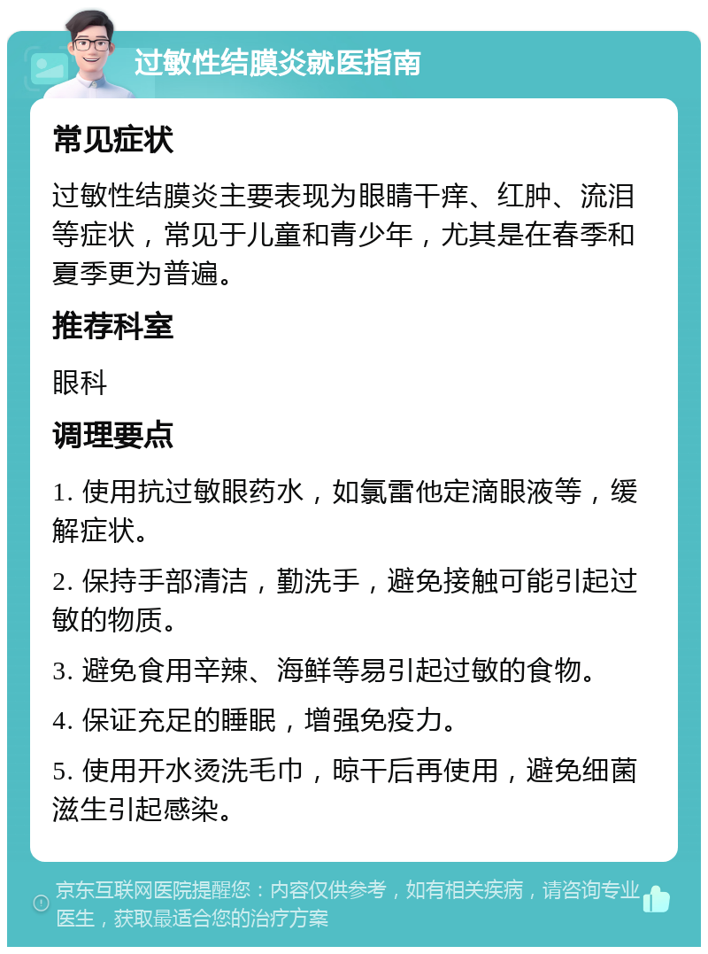 过敏性结膜炎就医指南 常见症状 过敏性结膜炎主要表现为眼睛干痒、红肿、流泪等症状，常见于儿童和青少年，尤其是在春季和夏季更为普遍。 推荐科室 眼科 调理要点 1. 使用抗过敏眼药水，如氯雷他定滴眼液等，缓解症状。 2. 保持手部清洁，勤洗手，避免接触可能引起过敏的物质。 3. 避免食用辛辣、海鲜等易引起过敏的食物。 4. 保证充足的睡眠，增强免疫力。 5. 使用开水烫洗毛巾，晾干后再使用，避免细菌滋生引起感染。