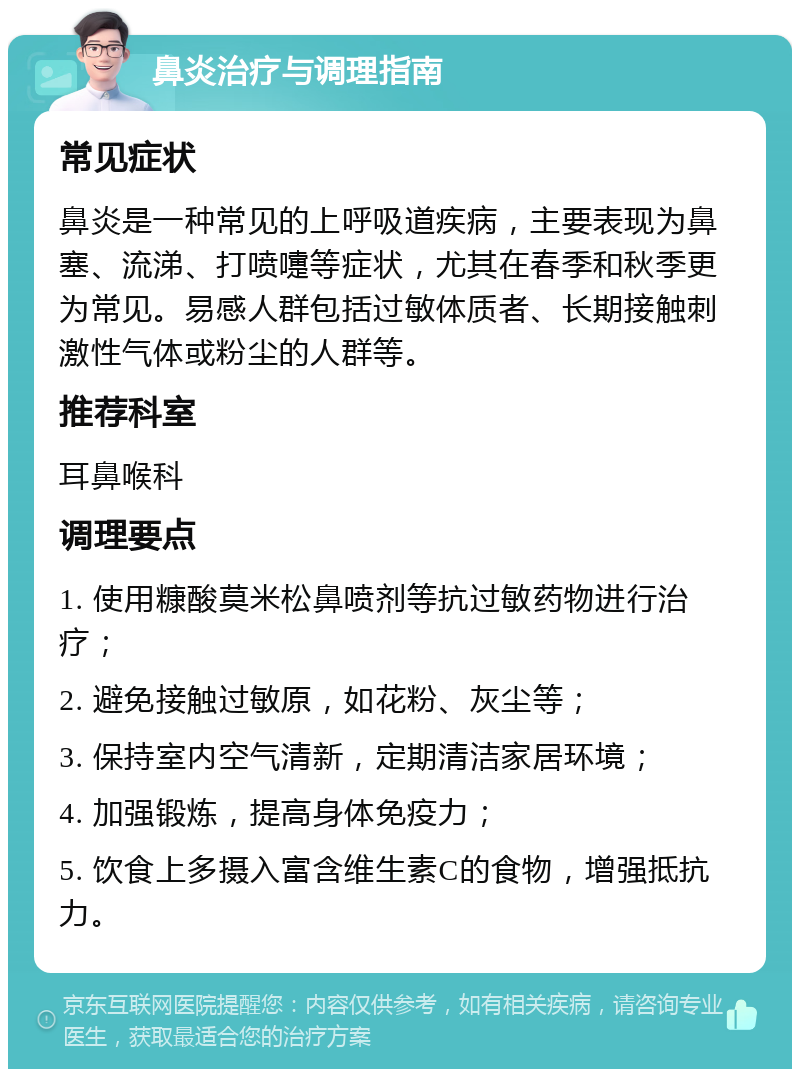 鼻炎治疗与调理指南 常见症状 鼻炎是一种常见的上呼吸道疾病，主要表现为鼻塞、流涕、打喷嚏等症状，尤其在春季和秋季更为常见。易感人群包括过敏体质者、长期接触刺激性气体或粉尘的人群等。 推荐科室 耳鼻喉科 调理要点 1. 使用糠酸莫米松鼻喷剂等抗过敏药物进行治疗； 2. 避免接触过敏原，如花粉、灰尘等； 3. 保持室内空气清新，定期清洁家居环境； 4. 加强锻炼，提高身体免疫力； 5. 饮食上多摄入富含维生素C的食物，增强抵抗力。