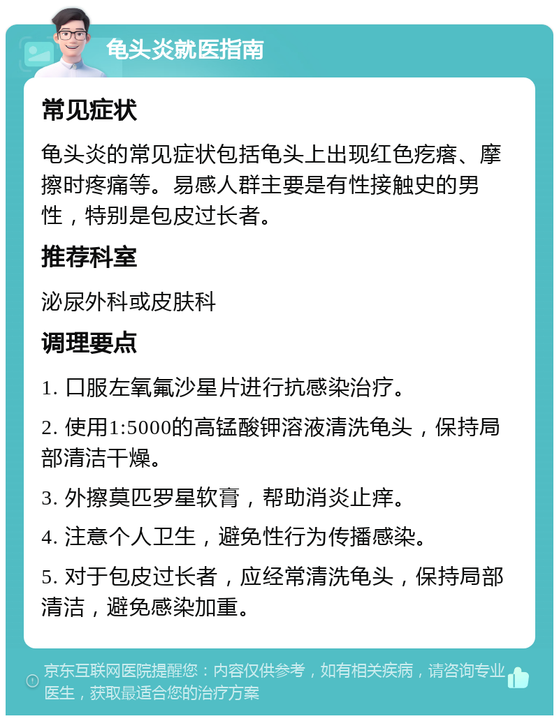 龟头炎就医指南 常见症状 龟头炎的常见症状包括龟头上出现红色疙瘩、摩擦时疼痛等。易感人群主要是有性接触史的男性，特别是包皮过长者。 推荐科室 泌尿外科或皮肤科 调理要点 1. 口服左氧氟沙星片进行抗感染治疗。 2. 使用1:5000的高锰酸钾溶液清洗龟头，保持局部清洁干燥。 3. 外擦莫匹罗星软膏，帮助消炎止痒。 4. 注意个人卫生，避免性行为传播感染。 5. 对于包皮过长者，应经常清洗龟头，保持局部清洁，避免感染加重。