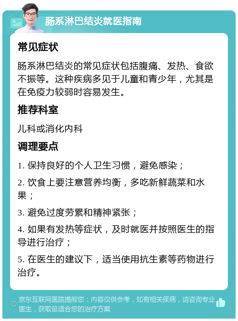 肠系淋巴结炎就医指南 常见症状 肠系淋巴结炎的常见症状包括腹痛、发热、食欲不振等。这种疾病多见于儿童和青少年，尤其是在免疫力较弱时容易发生。 推荐科室 儿科或消化内科 调理要点 1. 保持良好的个人卫生习惯，避免感染； 2. 饮食上要注意营养均衡，多吃新鲜蔬菜和水果； 3. 避免过度劳累和精神紧张； 4. 如果有发热等症状，及时就医并按照医生的指导进行治疗； 5. 在医生的建议下，适当使用抗生素等药物进行治疗。