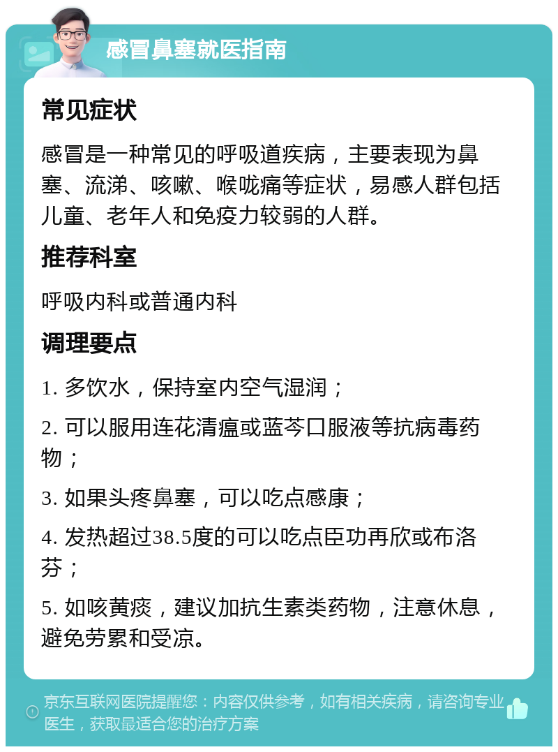 感冒鼻塞就医指南 常见症状 感冒是一种常见的呼吸道疾病，主要表现为鼻塞、流涕、咳嗽、喉咙痛等症状，易感人群包括儿童、老年人和免疫力较弱的人群。 推荐科室 呼吸内科或普通内科 调理要点 1. 多饮水，保持室内空气湿润； 2. 可以服用连花清瘟或蓝芩口服液等抗病毒药物； 3. 如果头疼鼻塞，可以吃点感康； 4. 发热超过38.5度的可以吃点臣功再欣或布洛芬； 5. 如咳黄痰，建议加抗生素类药物，注意休息，避免劳累和受凉。