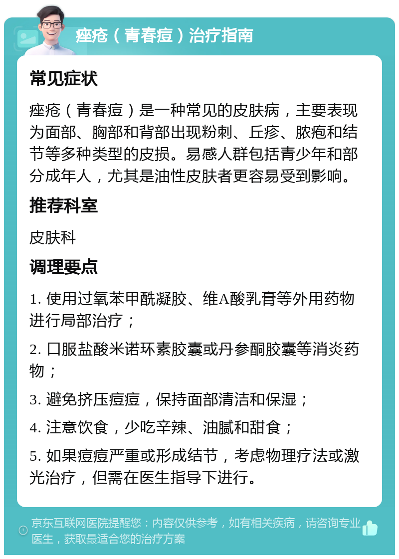 痤疮（青春痘）治疗指南 常见症状 痤疮（青春痘）是一种常见的皮肤病，主要表现为面部、胸部和背部出现粉刺、丘疹、脓疱和结节等多种类型的皮损。易感人群包括青少年和部分成年人，尤其是油性皮肤者更容易受到影响。 推荐科室 皮肤科 调理要点 1. 使用过氧苯甲酰凝胶、维A酸乳膏等外用药物进行局部治疗； 2. 口服盐酸米诺环素胶囊或丹参酮胶囊等消炎药物； 3. 避免挤压痘痘，保持面部清洁和保湿； 4. 注意饮食，少吃辛辣、油腻和甜食； 5. 如果痘痘严重或形成结节，考虑物理疗法或激光治疗，但需在医生指导下进行。