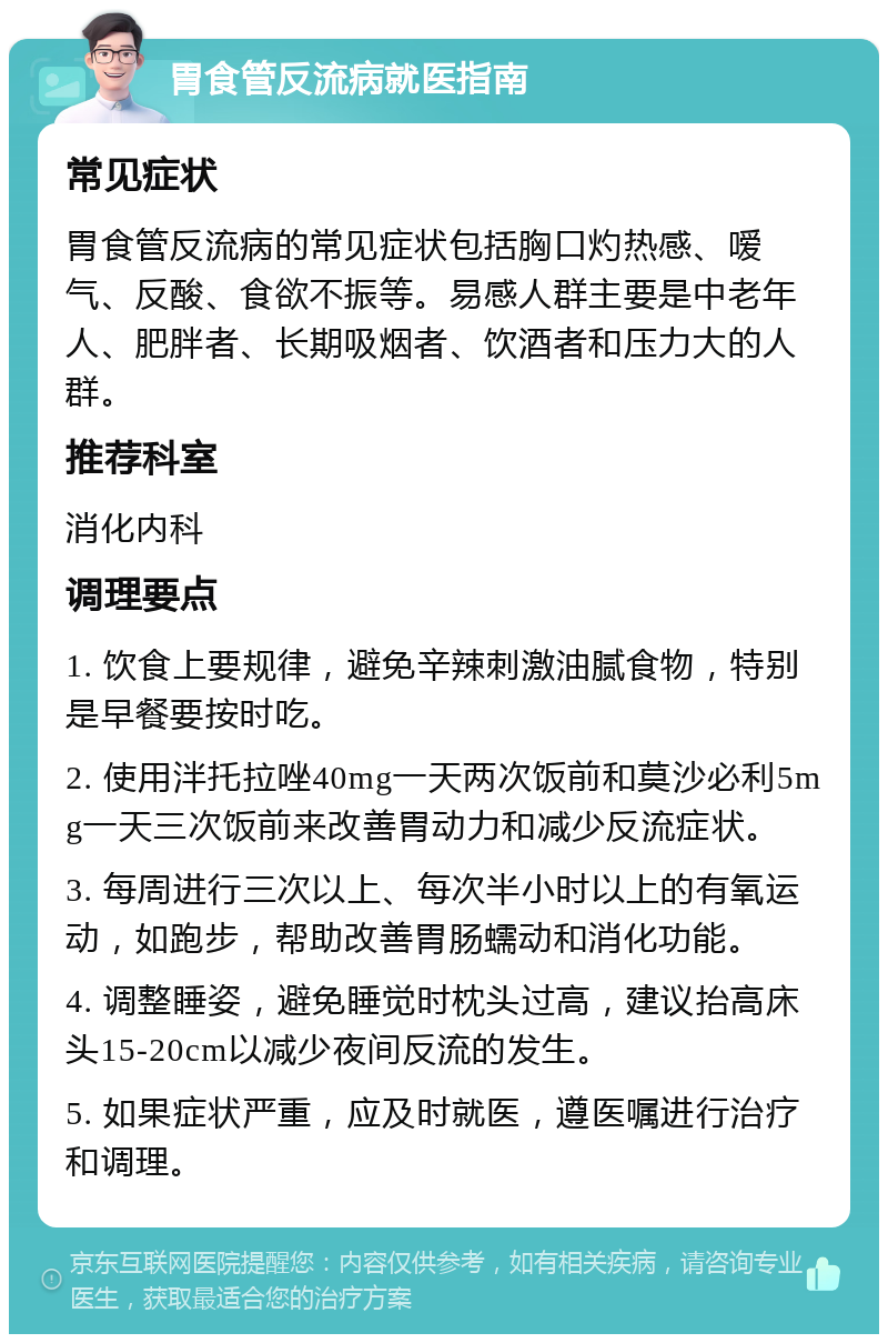 胃食管反流病就医指南 常见症状 胃食管反流病的常见症状包括胸口灼热感、嗳气、反酸、食欲不振等。易感人群主要是中老年人、肥胖者、长期吸烟者、饮酒者和压力大的人群。 推荐科室 消化内科 调理要点 1. 饮食上要规律，避免辛辣刺激油腻食物，特别是早餐要按时吃。 2. 使用泮托拉唑40mg一天两次饭前和莫沙必利5mg一天三次饭前来改善胃动力和减少反流症状。 3. 每周进行三次以上、每次半小时以上的有氧运动，如跑步，帮助改善胃肠蠕动和消化功能。 4. 调整睡姿，避免睡觉时枕头过高，建议抬高床头15-20cm以减少夜间反流的发生。 5. 如果症状严重，应及时就医，遵医嘱进行治疗和调理。