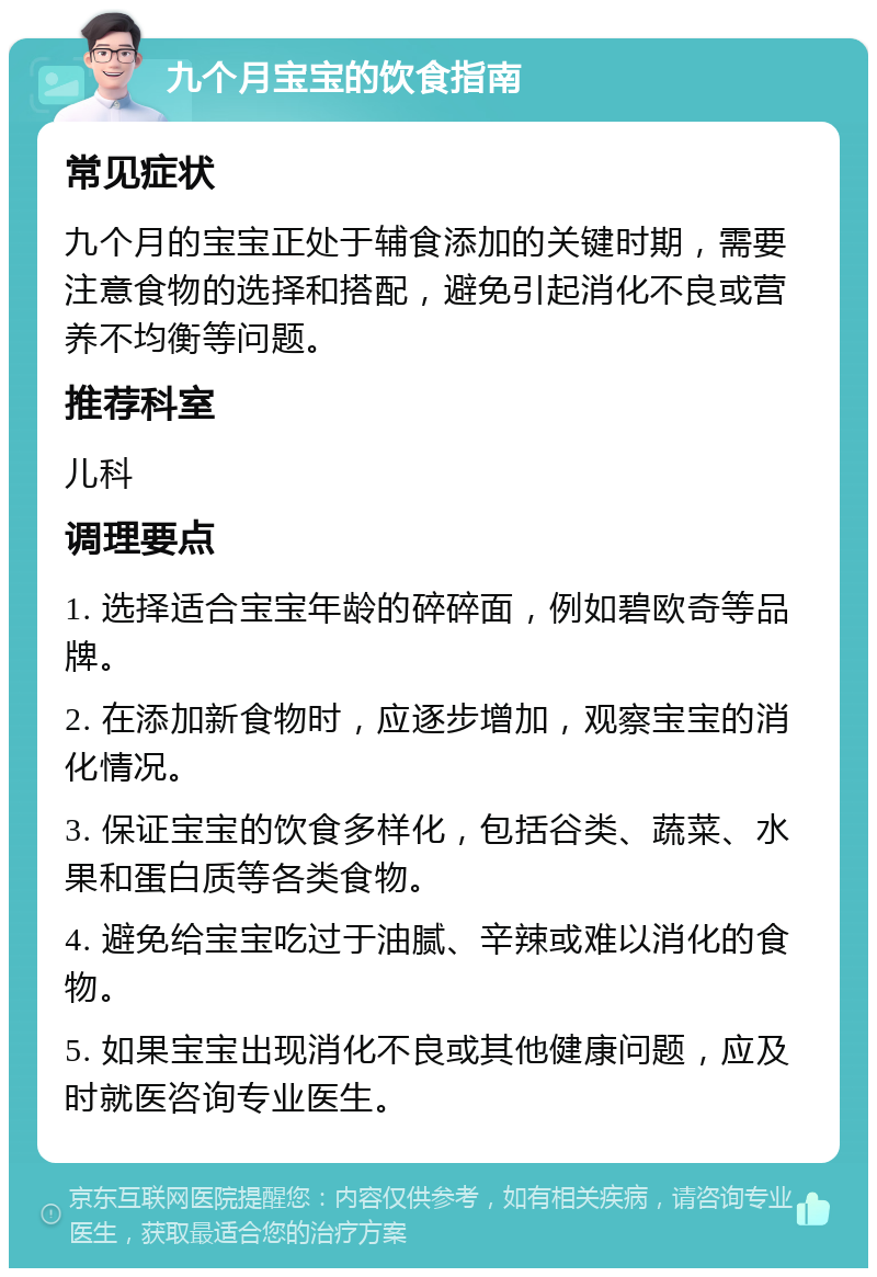 九个月宝宝的饮食指南 常见症状 九个月的宝宝正处于辅食添加的关键时期，需要注意食物的选择和搭配，避免引起消化不良或营养不均衡等问题。 推荐科室 儿科 调理要点 1. 选择适合宝宝年龄的碎碎面，例如碧欧奇等品牌。 2. 在添加新食物时，应逐步增加，观察宝宝的消化情况。 3. 保证宝宝的饮食多样化，包括谷类、蔬菜、水果和蛋白质等各类食物。 4. 避免给宝宝吃过于油腻、辛辣或难以消化的食物。 5. 如果宝宝出现消化不良或其他健康问题，应及时就医咨询专业医生。