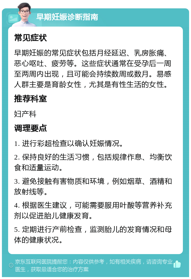 早期妊娠诊断指南 常见症状 早期妊娠的常见症状包括月经延迟、乳房胀痛、恶心呕吐、疲劳等。这些症状通常在受孕后一周至两周内出现，且可能会持续数周或数月。易感人群主要是育龄女性，尤其是有性生活的女性。 推荐科室 妇产科 调理要点 1. 进行彩超检查以确认妊娠情况。 2. 保持良好的生活习惯，包括规律作息、均衡饮食和适量运动。 3. 避免接触有害物质和环境，例如烟草、酒精和放射线等。 4. 根据医生建议，可能需要服用叶酸等营养补充剂以促进胎儿健康发育。 5. 定期进行产前检查，监测胎儿的发育情况和母体的健康状况。