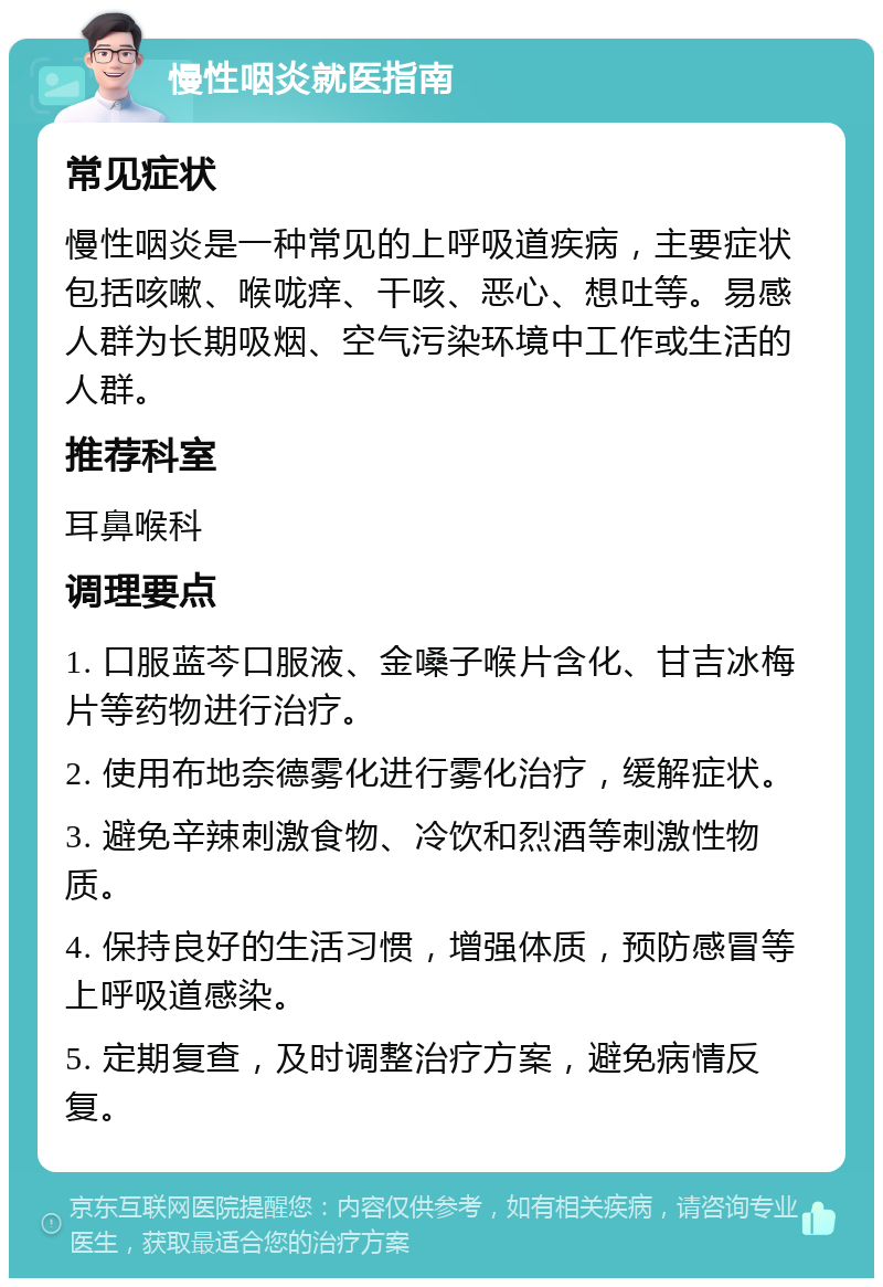 慢性咽炎就医指南 常见症状 慢性咽炎是一种常见的上呼吸道疾病，主要症状包括咳嗽、喉咙痒、干咳、恶心、想吐等。易感人群为长期吸烟、空气污染环境中工作或生活的人群。 推荐科室 耳鼻喉科 调理要点 1. 口服蓝芩口服液、金嗓子喉片含化、甘吉冰梅片等药物进行治疗。 2. 使用布地奈德雾化进行雾化治疗，缓解症状。 3. 避免辛辣刺激食物、冷饮和烈酒等刺激性物质。 4. 保持良好的生活习惯，增强体质，预防感冒等上呼吸道感染。 5. 定期复查，及时调整治疗方案，避免病情反复。