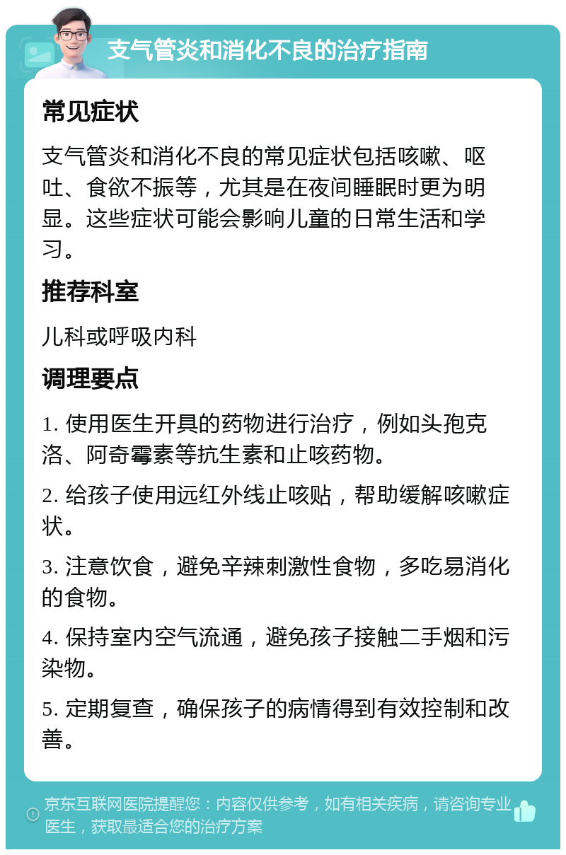 支气管炎和消化不良的治疗指南 常见症状 支气管炎和消化不良的常见症状包括咳嗽、呕吐、食欲不振等，尤其是在夜间睡眠时更为明显。这些症状可能会影响儿童的日常生活和学习。 推荐科室 儿科或呼吸内科 调理要点 1. 使用医生开具的药物进行治疗，例如头孢克洛、阿奇霉素等抗生素和止咳药物。 2. 给孩子使用远红外线止咳贴，帮助缓解咳嗽症状。 3. 注意饮食，避免辛辣刺激性食物，多吃易消化的食物。 4. 保持室内空气流通，避免孩子接触二手烟和污染物。 5. 定期复查，确保孩子的病情得到有效控制和改善。