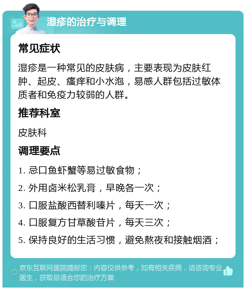 湿疹的治疗与调理 常见症状 湿疹是一种常见的皮肤病，主要表现为皮肤红肿、起皮、瘙痒和小水泡，易感人群包括过敏体质者和免疫力较弱的人群。 推荐科室 皮肤科 调理要点 1. 忌口鱼虾蟹等易过敏食物； 2. 外用卤米松乳膏，早晚各一次； 3. 口服盐酸西替利嗪片，每天一次； 4. 口服复方甘草酸苷片，每天三次； 5. 保持良好的生活习惯，避免熬夜和接触烟酒；