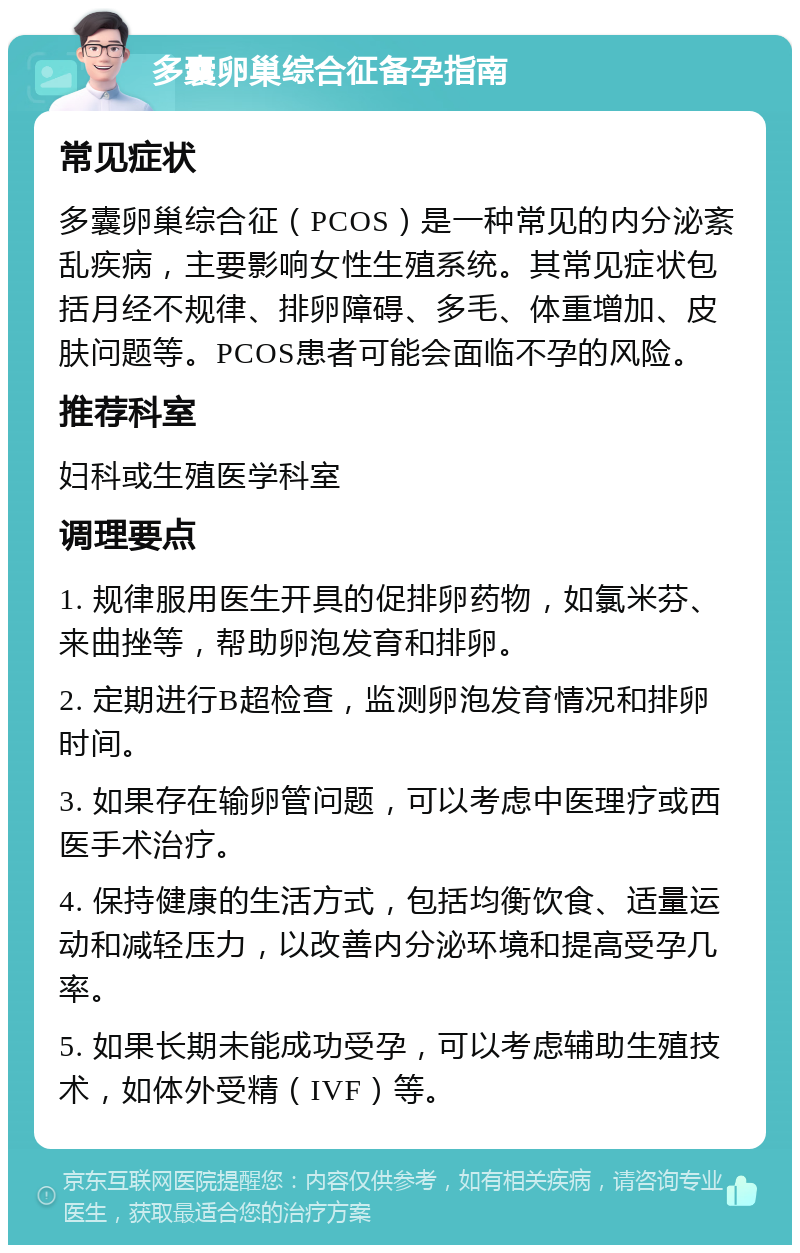 多囊卵巢综合征备孕指南 常见症状 多囊卵巢综合征（PCOS）是一种常见的内分泌紊乱疾病，主要影响女性生殖系统。其常见症状包括月经不规律、排卵障碍、多毛、体重增加、皮肤问题等。PCOS患者可能会面临不孕的风险。 推荐科室 妇科或生殖医学科室 调理要点 1. 规律服用医生开具的促排卵药物，如氯米芬、来曲挫等，帮助卵泡发育和排卵。 2. 定期进行B超检查，监测卵泡发育情况和排卵时间。 3. 如果存在输卵管问题，可以考虑中医理疗或西医手术治疗。 4. 保持健康的生活方式，包括均衡饮食、适量运动和减轻压力，以改善内分泌环境和提高受孕几率。 5. 如果长期未能成功受孕，可以考虑辅助生殖技术，如体外受精（IVF）等。