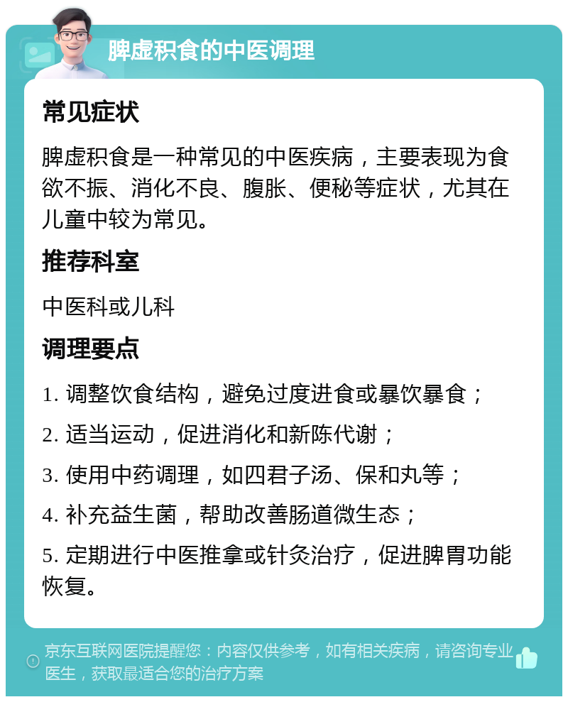 脾虚积食的中医调理 常见症状 脾虚积食是一种常见的中医疾病，主要表现为食欲不振、消化不良、腹胀、便秘等症状，尤其在儿童中较为常见。 推荐科室 中医科或儿科 调理要点 1. 调整饮食结构，避免过度进食或暴饮暴食； 2. 适当运动，促进消化和新陈代谢； 3. 使用中药调理，如四君子汤、保和丸等； 4. 补充益生菌，帮助改善肠道微生态； 5. 定期进行中医推拿或针灸治疗，促进脾胃功能恢复。