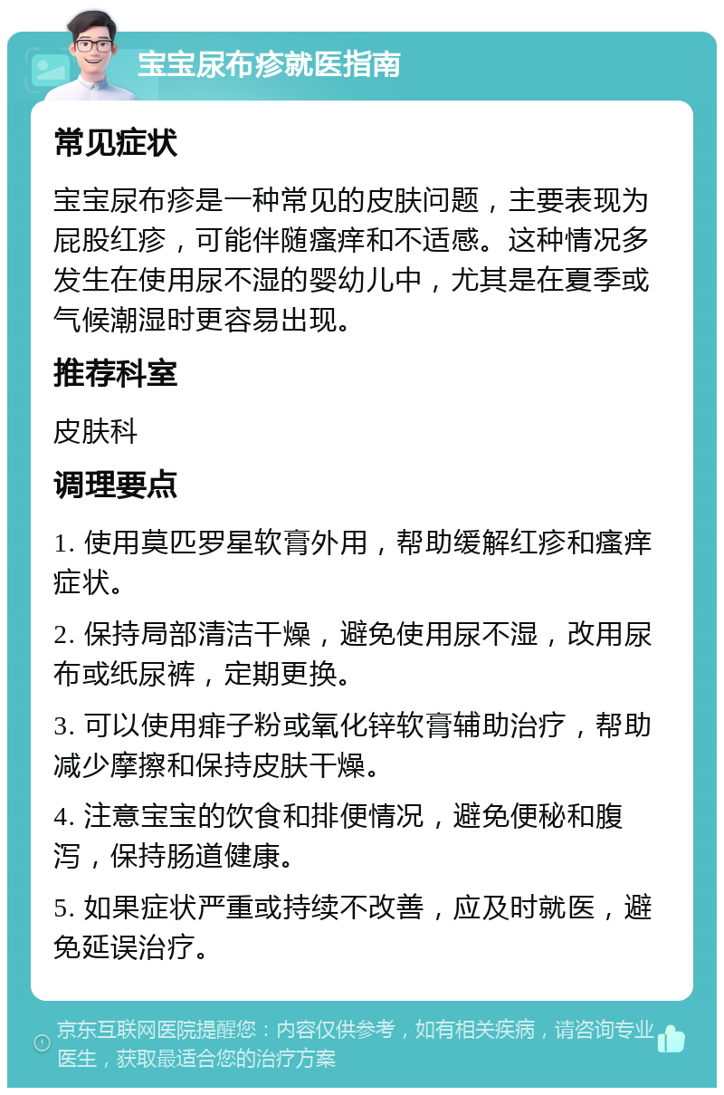 宝宝尿布疹就医指南 常见症状 宝宝尿布疹是一种常见的皮肤问题，主要表现为屁股红疹，可能伴随瘙痒和不适感。这种情况多发生在使用尿不湿的婴幼儿中，尤其是在夏季或气候潮湿时更容易出现。 推荐科室 皮肤科 调理要点 1. 使用莫匹罗星软膏外用，帮助缓解红疹和瘙痒症状。 2. 保持局部清洁干燥，避免使用尿不湿，改用尿布或纸尿裤，定期更换。 3. 可以使用痱子粉或氧化锌软膏辅助治疗，帮助减少摩擦和保持皮肤干燥。 4. 注意宝宝的饮食和排便情况，避免便秘和腹泻，保持肠道健康。 5. 如果症状严重或持续不改善，应及时就医，避免延误治疗。