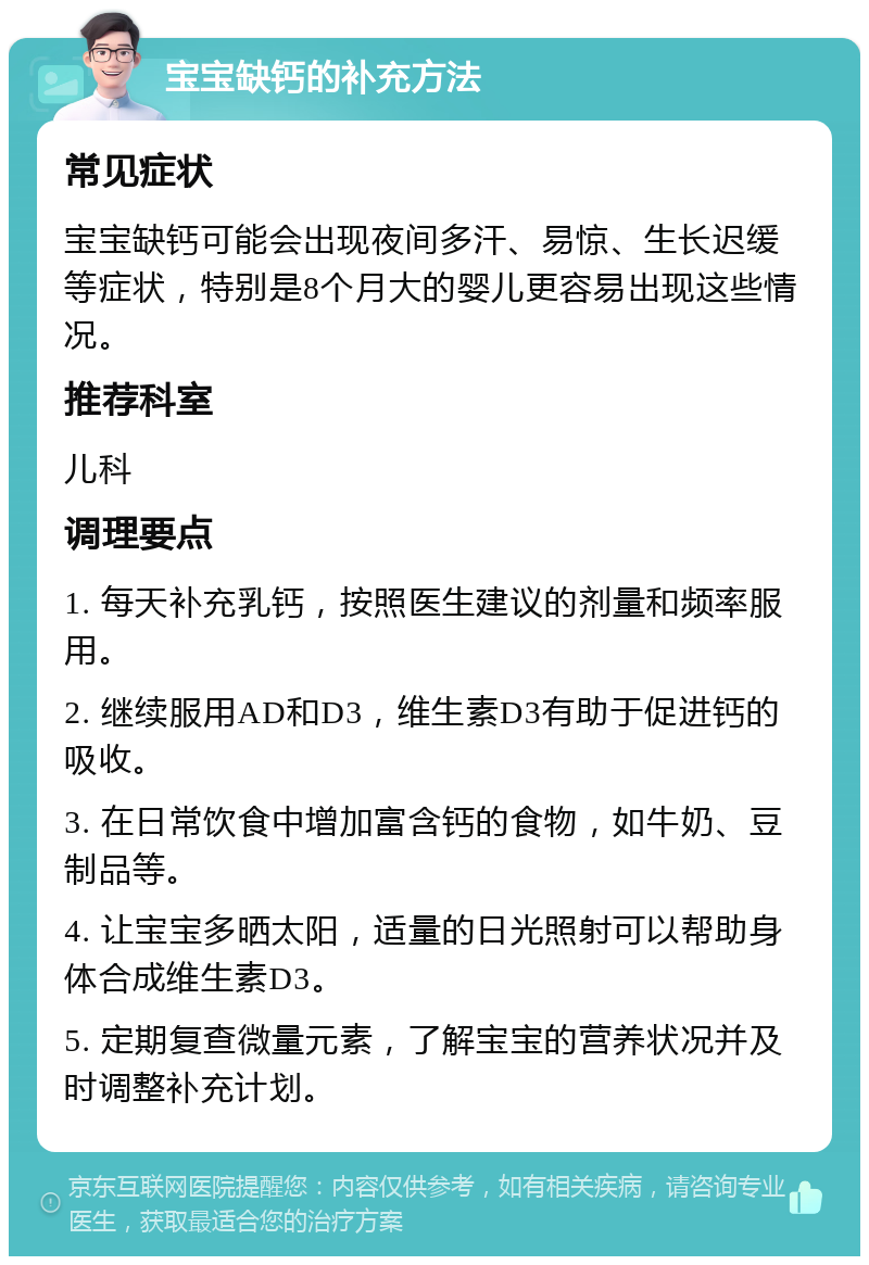 宝宝缺钙的补充方法 常见症状 宝宝缺钙可能会出现夜间多汗、易惊、生长迟缓等症状，特别是8个月大的婴儿更容易出现这些情况。 推荐科室 儿科 调理要点 1. 每天补充乳钙，按照医生建议的剂量和频率服用。 2. 继续服用AD和D3，维生素D3有助于促进钙的吸收。 3. 在日常饮食中增加富含钙的食物，如牛奶、豆制品等。 4. 让宝宝多晒太阳，适量的日光照射可以帮助身体合成维生素D3。 5. 定期复查微量元素，了解宝宝的营养状况并及时调整补充计划。