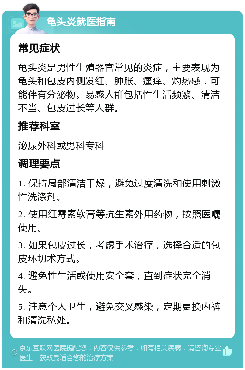 龟头炎就医指南 常见症状 龟头炎是男性生殖器官常见的炎症，主要表现为龟头和包皮内侧发红、肿胀、瘙痒、灼热感，可能伴有分泌物。易感人群包括性生活频繁、清洁不当、包皮过长等人群。 推荐科室 泌尿外科或男科专科 调理要点 1. 保持局部清洁干燥，避免过度清洗和使用刺激性洗涤剂。 2. 使用红霉素软膏等抗生素外用药物，按照医嘱使用。 3. 如果包皮过长，考虑手术治疗，选择合适的包皮环切术方式。 4. 避免性生活或使用安全套，直到症状完全消失。 5. 注意个人卫生，避免交叉感染，定期更换内裤和清洗私处。