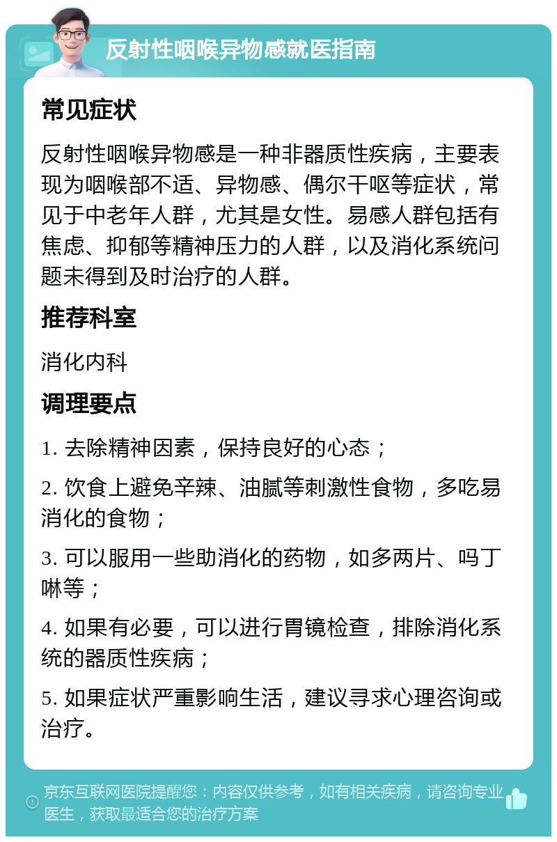 反射性咽喉异物感就医指南 常见症状 反射性咽喉异物感是一种非器质性疾病，主要表现为咽喉部不适、异物感、偶尔干呕等症状，常见于中老年人群，尤其是女性。易感人群包括有焦虑、抑郁等精神压力的人群，以及消化系统问题未得到及时治疗的人群。 推荐科室 消化内科 调理要点 1. 去除精神因素，保持良好的心态； 2. 饮食上避免辛辣、油腻等刺激性食物，多吃易消化的食物； 3. 可以服用一些助消化的药物，如多两片、吗丁啉等； 4. 如果有必要，可以进行胃镜检查，排除消化系统的器质性疾病； 5. 如果症状严重影响生活，建议寻求心理咨询或治疗。