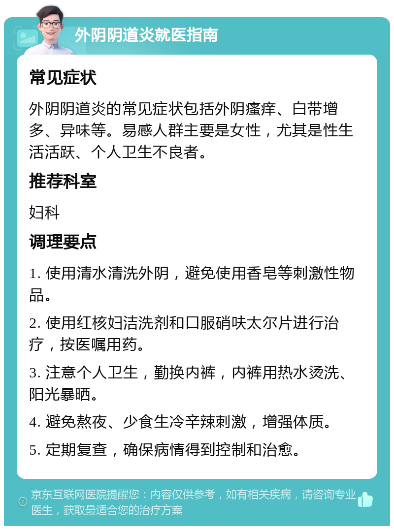 外阴阴道炎就医指南 常见症状 外阴阴道炎的常见症状包括外阴瘙痒、白带增多、异味等。易感人群主要是女性，尤其是性生活活跃、个人卫生不良者。 推荐科室 妇科 调理要点 1. 使用清水清洗外阴，避免使用香皂等刺激性物品。 2. 使用红核妇洁洗剂和口服硝呋太尔片进行治疗，按医嘱用药。 3. 注意个人卫生，勤换内裤，内裤用热水烫洗、阳光暴晒。 4. 避免熬夜、少食生冷辛辣刺激，增强体质。 5. 定期复查，确保病情得到控制和治愈。