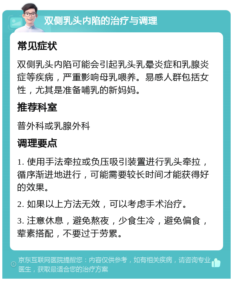 双侧乳头内陷的治疗与调理 常见症状 双侧乳头内陷可能会引起乳头乳晕炎症和乳腺炎症等疾病，严重影响母乳喂养。易感人群包括女性，尤其是准备哺乳的新妈妈。 推荐科室 普外科或乳腺外科 调理要点 1. 使用手法牵拉或负压吸引装置进行乳头牵拉，循序渐进地进行，可能需要较长时间才能获得好的效果。 2. 如果以上方法无效，可以考虑手术治疗。 3. 注意休息，避免熬夜，少食生冷，避免偏食，荤素搭配，不要过于劳累。