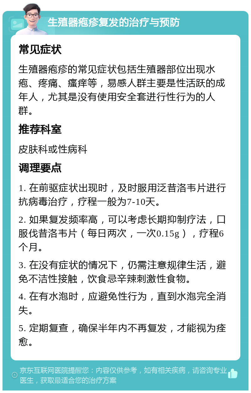 生殖器疱疹复发的治疗与预防 常见症状 生殖器疱疹的常见症状包括生殖器部位出现水疱、疼痛、瘙痒等，易感人群主要是性活跃的成年人，尤其是没有使用安全套进行性行为的人群。 推荐科室 皮肤科或性病科 调理要点 1. 在前驱症状出现时，及时服用泛昔洛韦片进行抗病毒治疗，疗程一般为7-10天。 2. 如果复发频率高，可以考虑长期抑制疗法，口服伐昔洛韦片（每日两次，一次0.15g），疗程6个月。 3. 在没有症状的情况下，仍需注意规律生活，避免不洁性接触，饮食忌辛辣刺激性食物。 4. 在有水泡时，应避免性行为，直到水泡完全消失。 5. 定期复查，确保半年内不再复发，才能视为痊愈。