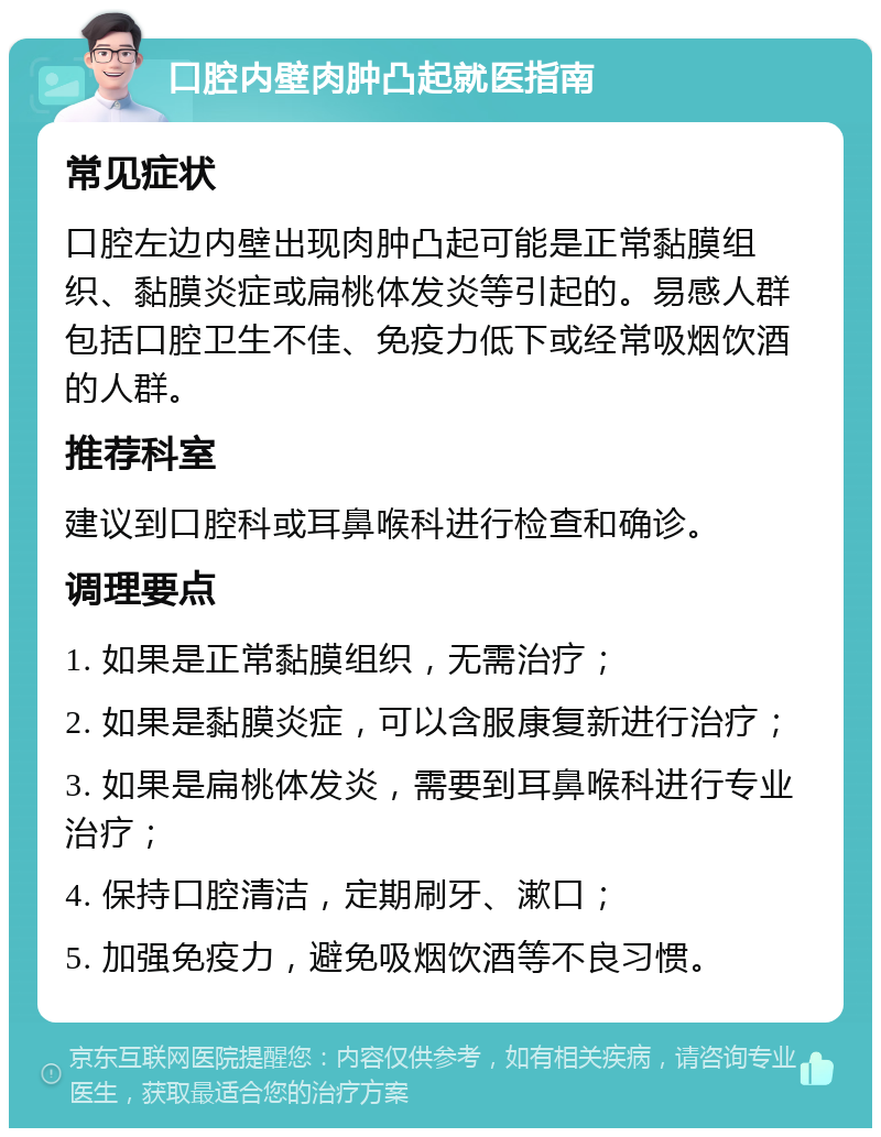 口腔内壁肉肿凸起就医指南 常见症状 口腔左边内壁出现肉肿凸起可能是正常黏膜组织、黏膜炎症或扁桃体发炎等引起的。易感人群包括口腔卫生不佳、免疫力低下或经常吸烟饮酒的人群。 推荐科室 建议到口腔科或耳鼻喉科进行检查和确诊。 调理要点 1. 如果是正常黏膜组织，无需治疗； 2. 如果是黏膜炎症，可以含服康复新进行治疗； 3. 如果是扁桃体发炎，需要到耳鼻喉科进行专业治疗； 4. 保持口腔清洁，定期刷牙、漱口； 5. 加强免疫力，避免吸烟饮酒等不良习惯。