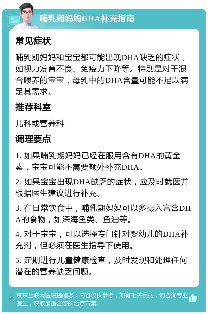 哺乳期妈妈DHA补充指南 常见症状 哺乳期妈妈和宝宝都可能出现DHA缺乏的症状，如视力发育不良、免疫力下降等。特别是对于混合喂养的宝宝，母乳中的DHA含量可能不足以满足其需求。 推荐科室 儿科或营养科 调理要点 1. 如果哺乳期妈妈已经在服用含有DHA的黄金素，宝宝可能不需要额外补充DHA。 2. 如果宝宝出现DHA缺乏的症状，应及时就医并根据医生建议进行补充。 3. 在日常饮食中，哺乳期妈妈可以多摄入富含DHA的食物，如深海鱼类、鱼油等。 4. 对于宝宝，可以选择专门针对婴幼儿的DHA补充剂，但必须在医生指导下使用。 5. 定期进行儿童健康检查，及时发现和处理任何潜在的营养缺乏问题。